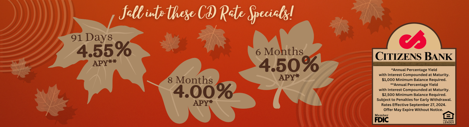 CITIZENS BANK Member FDIC Equal Housing Lender *Annual Percentage Yield with Interest Componded at Maturity. $1,000 minimum balanced required. Subject to penalties to early withdrawal. $2,500 Minimum Balanced Required** Rates effective September 27th, 2024. Offer may expire without notice.