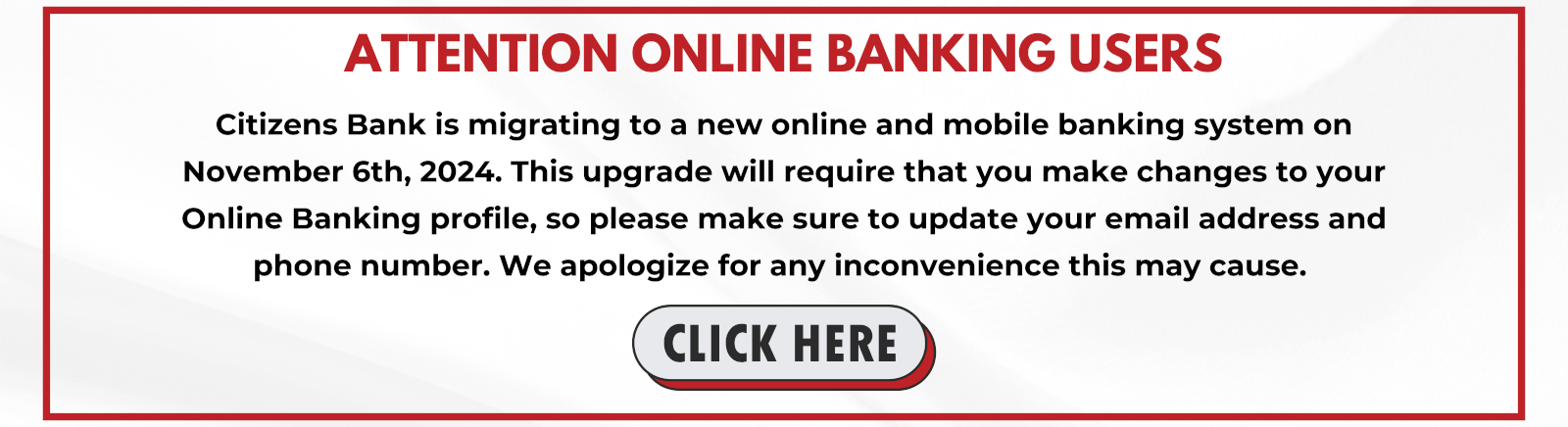 ATTENTION ONLINE BANKING USERS Citizens Bank is migrating to a new online and mobile banking system on November 6th, 2024. This upgrade will require that you make changes to your Online Banking Profile, so please make sure to update your email address and phone number. We apologize for any inconvenience this may cause. CLICK HERE