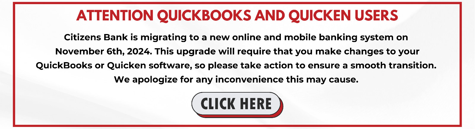 ATTENTION QUICKBOOKS AND QUICKEN USERS Citizens Bank is migrating to a new online and mobile banking system on November 6th, 2024. This upgrade will require that you make changes to your QuickBooks or Quicken software, so please take action to ensure a smooth transition. We apologize for any inconvenience this may cause CLICK HERE