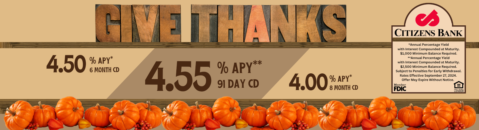 GIVE THANKS 4.50% APY* 6 MONTH CD 4.55% APY** 91 DAY CD 4.00% APY* 8 MONTH CD CITIZENS BANK Member FDIC Equal Housing Lender *Annual Percentage Yield with Interest Componded at Maturity. $1,000 minimum balanced required. Subject to penalties to early withdrawal. $2,500 Minimum Balanced Required** Rates effective September 27th, 2024. Offer may expire without notice.