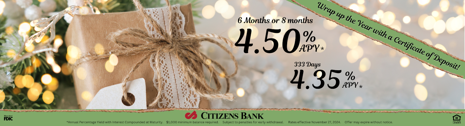 Wrap up the Year with a Certificat of Deposit. 4.50% APY* 6 MONTHS Or 8 MONTHS, 4.50% APY* , 333 Days at 4.35% APY* CITIZENS BANK Member FDIC Equal Housing Lender *Annual Percentage Yield with Interest Compounded at Maturity. $1,000 minimum balanced required. Subject to penalties to early withdrawal. Rates effective November 27th, 2024. Offer may expire without notice.