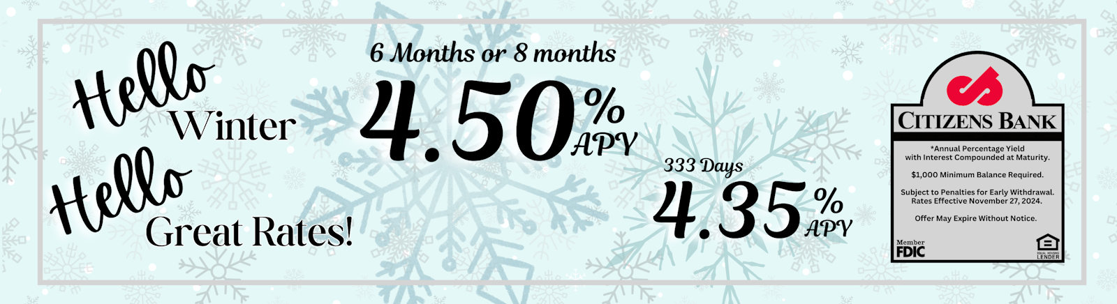 Hello Winter, Hello Great Rates! 4.50% APY* 6 MONTHS Or 8 MONTHS, 4.50% APY* , 333 Days at 4.35% APY* CITIZENS BANK Member FDIC Equal Housing Lender *Annual Percentage Yield with Interest Compounded at Maturity. $1,000 minimum balanced required. Subject to penalties to early withdrawal. Rates effective November 27th, 2024. Offer may expire without notice.